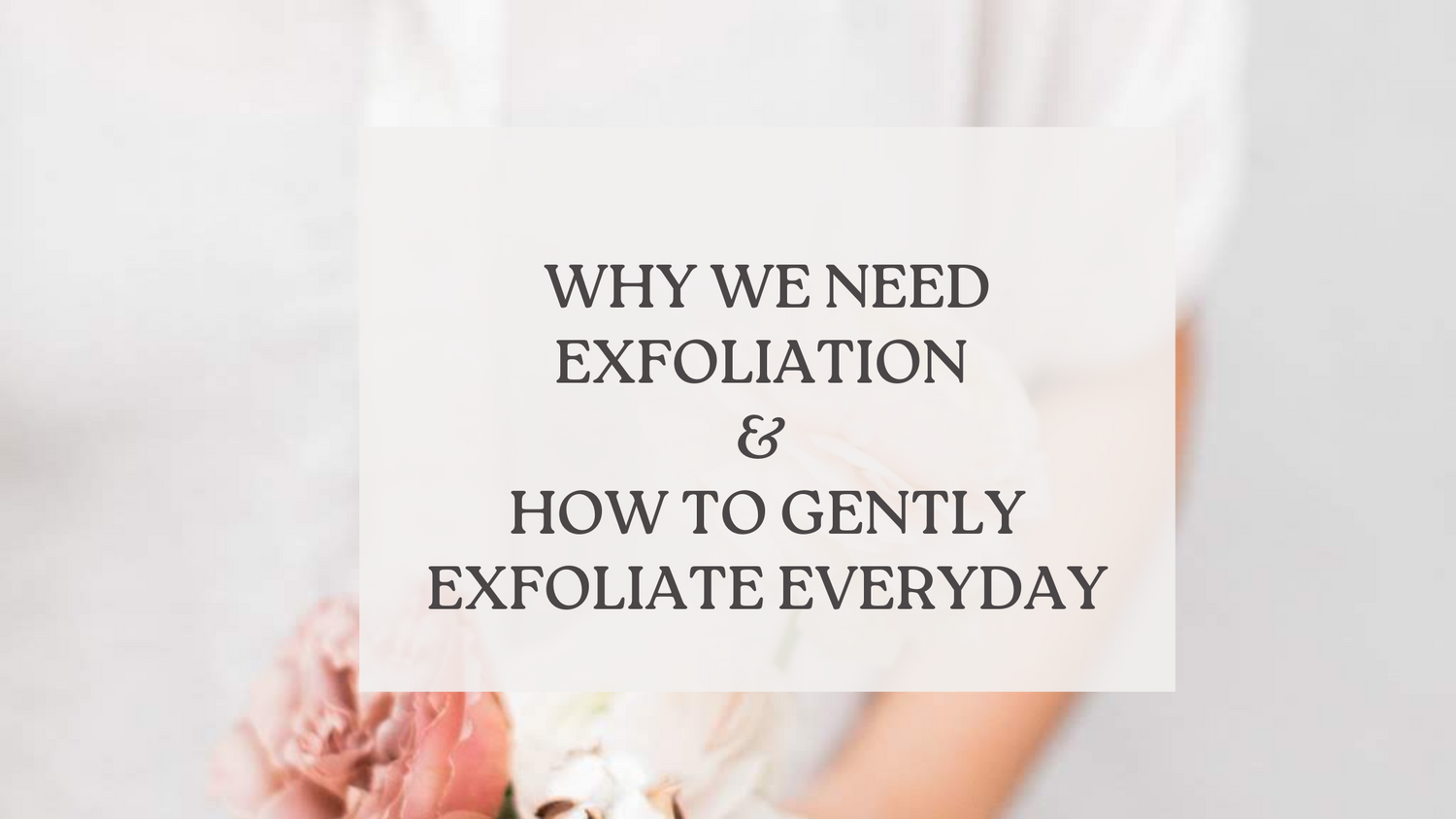 the blog title "why we need exfoliation and how to gently exfoliate everyday" on top of a picture of a woman holding a bouquet of flowers